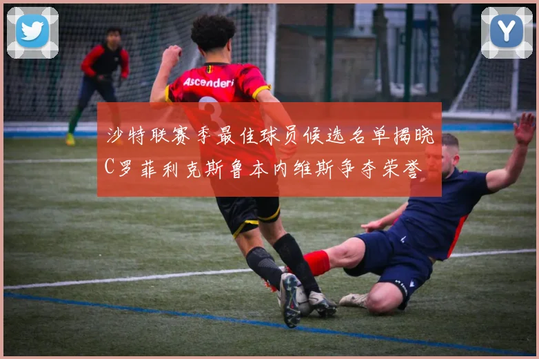 沙特联赛季最佳球员候选名单揭晓C罗菲利克斯鲁本内维斯争夺荣誉
